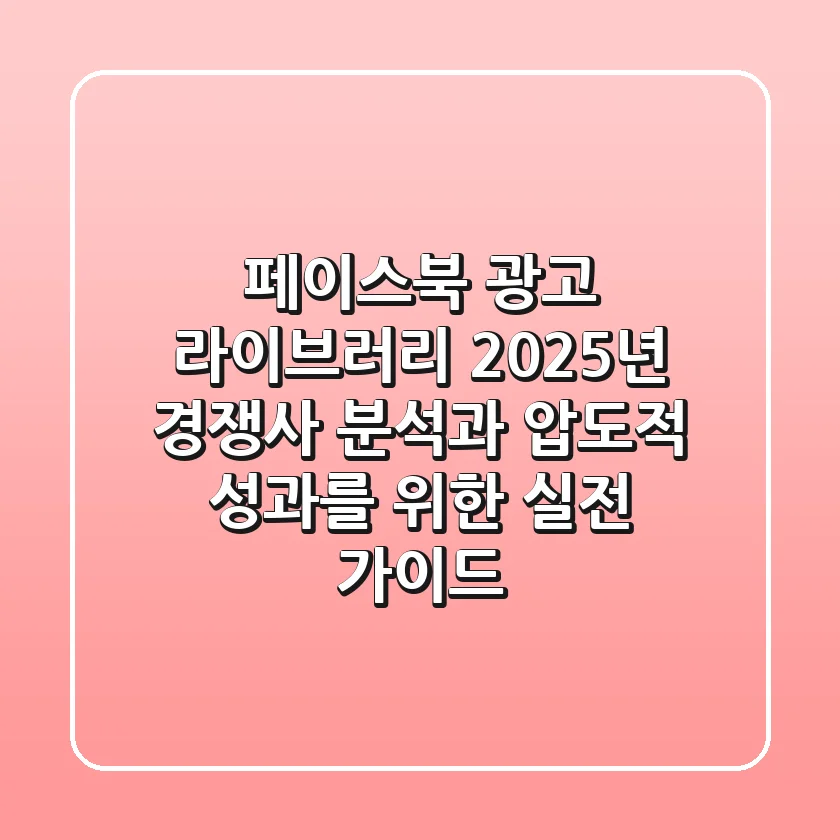 페이스북 광고 라이브러리: 2025년 경쟁사 분석과 압도적 성과를 위한 실전 가이드