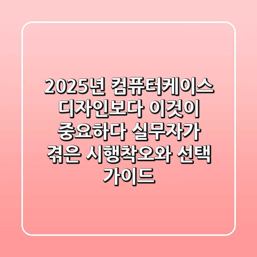 2025년 컴퓨터케이스, 디자인보다 '이것'이 중요하다? 실무자가 겪은 시행착오와 선택 가이드